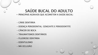 SAÚDE BUCAL DO ADULTO
• PRINCIPAIS AGRAVOS QUE ACOMETEM A SAÚDE BUCAL:
- CÁRIE DENTÁRIA
- DOENÇA PERIODONTAL: GENGIVITE E PERIODONTITE
- CÂNCER DE BOCA
- TRAUMATISMOS DENTÁRIOS
- FLUOROSE DENTÁRIA
- EDENTULISMO
- MÁ OCLUSÃO
 
