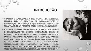 INTRODUÇÃO
• A FAMÍLIA É CONSIDERADA A BASE AFETIVA E DE REFERÊNCIA
PRIMÁRIA PARA O PROCESSO DE INDIVIDUALIZAÇÃO E
SOCIALIZAÇÃO DA CRIANÇA E QUE INTERFERE POSITIVA OU
NEGATIVAMENTE NO PROCESSO SAÚDE/DOENÇA DO INDIVÍDUO .
• A INFLUÊNCIA DOS FATORES AMBIENTAIS SOBRE O CRESCIMENTO
E DESENVOLVIMENTO OCORRE DIRETAMENTE DESDE O
MOMENTO DA CONCEPÇÃO E APÓS LEVANDO EM CONTA
FATORES PRÉ-NATAIS RELACIONADOS A NUTRIÇÃO, FATORES
ENDÓCRINOS, INFECCIOSOS, IMUNITÁRIOS, ESTADO EMOCIONAL
DA MÃE DURANTE A GRAVIDEZ E OS FATORES PÓS-NATAIS
REPRESENTADOS POR NUTRIÇÃO, ATIVIDADE FÍSICA,
AMBIENTAIS, ESTÍMULOS BIOPSICOSSOCIAIS, OS AGRAVOS DE
SAÚDE TANTO FÍSICOS COMO EMOCIONAIS, DENTRE OUTROS.
 