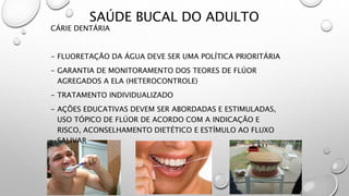 SAÚDE BUCAL DO ADULTO
CÁRIE DENTÁRIA
- FLUORETAÇÃO DA ÁGUA DEVE SER UMA POLÍTICA PRIORITÁRIA
- GARANTIA DE MONITORAMENTO DOS TEORES DE FLÚOR
AGREGADOS A ELA (HETEROCONTROLE)
- TRATAMENTO INDIVIDUALIZADO
- AÇÕES EDUCATIVAS DEVEM SER ABORDADAS E ESTIMULADAS,
USO TÓPICO DE FLÚOR DE ACORDO COM A INDICAÇÃO E
RISCO, ACONSELHAMENTO DIETÉTICO E ESTÍMULO AO FLUXO
SALIVAR
 