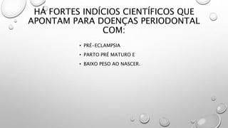HÁ FORTES INDÍCIOS CIENTÍFICOS QUE
APONTAM PARA DOENÇAS PERIODONTAL
COM:
• PRÉ-ECLAMPSIA
• PARTO PRÉ MATURO E
• BAIXO PESO AO NASCER.
 
