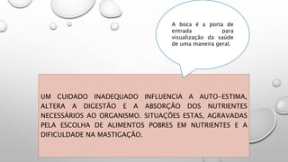 UM CUIDADO INADEQUADO INFLUENCIA A AUTO-ESTIMA,
ALTERA A DIGESTÃO E A ABSORÇÃO DOS NUTRIENTES
NECESSÁRIOS AO ORGANISMO. SITUAÇÕES ESTAS, AGRAVADAS
PELA ESCOLHA DE ALIMENTOS POBRES EM NUTRIENTES E A
DIFICULDADE NA MASTIGAÇÃO.
A boca é a porta de
entrada para
visualização da saúde
de uma maneira geral.
 