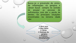 Busca-se a prevenção de cáries,
de inflamações na gengiva e
câncer bucal sempre no sentido
de poupar as pessoas de
sofrimentos com dor e perda de
dentes. Os principais situações
encontradas na terceira idade
são:
 Boca seca
 Mau hálito
 Cáries
 Doenças da
gengiva
 Próteses
desadaptadas
 