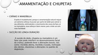 AMAMENTAÇÃO E CHUPETAS
• CRÂNIO X MANDÍBULA
• SUCÇÃO DE LONGA DURAÇÃO
O peito é insubstituível, porque a amamentação natural requer
um extremo esforço muscular por parte do bebê para extrair o
seu alimento, estimulando o crescimento dos ossos da face; já
na mamadeira, esse esforço é bem menor, pois o leite sai com
mais facilidade
A sucção do dedo, chupeta ou mamadeira é um
fator que pode interferir no desenvolvimento facial
da criança, podendo levar a alterações bucais, tais
como: mordida aberta, mordida cruzada, inclinação
dos dentes, diastemas e alterações no padrão de
deglutição.
 