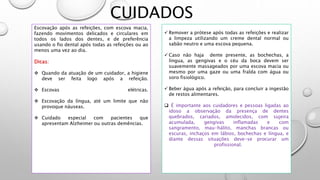 CUIDADOS
Escovação após as refeições, com escova macia,
fazendo movimentos delicados e circulares em
todos os lados dos dentes, e de preferência
usando o fio dental após todas as refeições ou ao
menos uma vez ao dia.
Dicas:
 Quando da atuação de um cuidador, a higiene
deve ser feita logo após a refeição.
 Escovas elétricas.
 Escovação da língua, até um limite que não
provoque náuseas.
 Cuidado especial com pacientes que
apresentam Alzheimer ou outras demências.
 Remover a prótese após todas as refeições e realizar
a limpeza utilizando um creme dental normal ou
sabão neutro e uma escova pequena.
 Caso não haja dente presente, as bochechas, a
língua, as gengivas e o céu da boca devem ser
suavemente massageados por uma escova macia ou
mesmo por uma gaze ou uma fralda com água ou
soro fisiológico.
 Beber água após a refeição, para concluir a ingestão
de restos alimentares.
 É importante aos cuidadores e pessoas ligadas ao
idoso a observação da presença de dentes
quebrados, cariados, amolecidos, com sujeira
acumulada, gengivas inflamadas e com
sangramento, mau-hálito, manchas brancas ou
escuras, inchaços em lábios, bochechas e língua, e
diante dessas situações deve-se procurar um
profissional.
 
