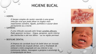 HIGIENE BUCAL
• HERPIS
• SAPINHO
• BIOFILME DENTAL
O herpes simples do recém-nascido é uma grave
infecção viral que pode afetar os órgãos mais
importantes (cérebro, fígado, pulmões) e causar dano
permanente ou a morte.
É uma infecção causada pelo fungo candida albicans.
Pode aparecer na boca - língua, gengivas, parte interna
das bochechas e até nos lábios - ou na região perineal.
A limpeza da cavidade bucal do bebê deve ser iniciada
antes mesmo da erupção dental, com a finalidade de
remover o leite estagnado em seu interior e nas
comissuras labiais, massagear a gengiva e acostumá-lo
à manipulação da boca.
 