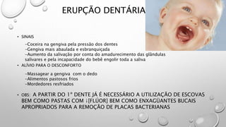 ERUPÇÃO DENTÁRIA
• SINAIS
• ALÍVIO PARA O DESCONFORTO
• OBS: A PARTIR DO 1º DENTE JÁ É NECESSÁRIO A UTILIZAÇÃO DE ESCOVAS
BEM COMO PASTAS COM ↓[FLÚOR] BEM COMO ENXAGÜANTES BUCAIS
APROPRIADOS PARA A REMOÇÃO DE PLACAS BACTERIANAS
-Coceira na gengiva pela pressão dos dentes
-Gengiva mais abaulada e esbranquiçada
-Aumento da salivação por conta do amadurecimento das glândulas
salivares e pela incapacidade do bebê engolir toda a saliva
-Massagear a gengiva com o dedo
-Alimentos pastosos frios
-Mordedores resfriados
 