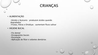 CRIANÇAS
• ALIMENTAÇÃO
• HIGIENE BUCAL
↓Amido e Açúcares : produzem ácidos quando
degradados
↑Frutas, Fibras e Ortaliças : aumentam fluxo salivar
-Fio dental
-Enxaguantes bucais
-Escovação
-Aplicação de flúor e selantes dentários
 