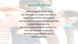 ADOLESCÊNCIA
SOMOS DONOS DE NOSSOS ATOS,
MAS NÃO DONOS DE NOSSOS SENTIMENTOS.
SOMOS CULPADOS PELO QUE FAZEMOS,
MAS NÃO SOMOS CULPADOS PELO QUE SENTIMOS.
PODEMOS PROMETER ATOS,
MAS NÃO PODEMOS PROMETER SENTIMENTOS...
ATOS SÃO PÁSSAROS ENGAIOLADOS,
SENTIMENTOS SÃO PÁSSAROS EM VÔO.
(MÁRIO QUINTANA)
 