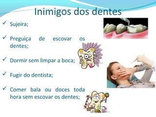 Inimigos dos dentes
 Sujeira;
 Preguiça de escovar os
dentes;
 Dormir sem limpar a boca;
 Fugir do dentista;
 Comer bala ou doces toda
hora sem escovar os dentes;
 