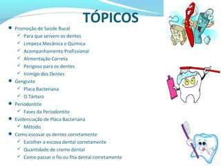 TÓPICOS Promoção de Saúde Bucal
 Para que servem os dentes
 Limpeza Mecânica e Química
 Acompanhamento Profissional
 Alimentação Correta
 Perigoso para os dentes
 Inimigo dos Dentes
 Gengivite
 Placa Bacteriana
 O Tártaro
 Periodontite
 Fases da Periodontite
 Evidenciação de Placa Bacteriana
 Método
 Como escovar os dentes corretamente
 Escolher a escova dental corretamente
 Quantidade de creme dental
 Como passar o fio ou fita dental corretamente
 