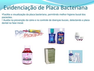 Evidenciação de Placa Bacteriana
•Facilita a visualização da placa bacteriana, permitindo melhor higiene bucal dos
pacientes.
• Auxilia na prevenção da cárie e no controle de doenças bucais, detectando a placa
dental na fase inicial.
 