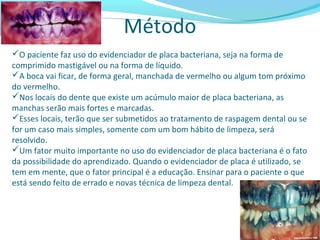 Método
O paciente faz uso do evidenciador de placa bacteriana, seja na forma de
comprimido mastigável ou na forma de líquido.
A boca vai ficar, de forma geral, manchada de vermelho ou algum tom próximo
do vermelho.
Nos locais do dente que existe um acúmulo maior de placa bacteriana, as
manchas serão mais fortes e marcadas.
Esses locais, terão que ser submetidos ao tratamento de raspagem dental ou se
for um caso mais simples, somente com um bom hábito de limpeza, será
resolvido.
Um fator muito importante no uso do evidenciador de placa bacteriana é o fato
da possibilidade do aprendizado. Quando o evidenciador de placa é utilizado, se
tem em mente, que o fator principal é a educação. Ensinar para o paciente o que
está sendo feito de errado e novas técnica de limpeza dental.
 