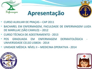 Apresentação
• CURSO AUXILIAR DE PRAÇAS – CAP 2011
• BACHAREL EM ENFERMAGEM, FACULDADE DE ENFERMAGEM LUIZA
DE MARILLAC (SÃO CAMILO) – 2012
• CURSO TÉCNICA DE ADESTRAMENTO - 2013
• POS GRADUADA EM ENFERMAGEM DERMATOLÓGICA -
UNIVERSIDADE CELSO LISBOA - 2014
• UNIDADE MÉDICA NÍVEL II – MEDICINA OPERATIVA - 2014
 