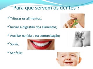 Para que servem os dentes ?
Triturar os alimentos;
Iniciar a digestão dos alimentos;
Auxiliar na fala e na comunicação;
Sorrir;
Ser feliz;
 