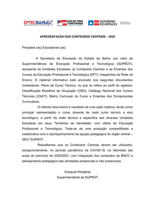 APRESENTAÇÃO DOS CONTEÚDOS CENTRAIS – 2020
Prezados (as) Educadores (as):
A Secretaria da Educação do Estado da Bahia, por meio da
Superintendência da Educação Profissional e Tecnológica (SUPROT),
apresenta às Unidades Escolares os Conteúdos Centrais e as Ementas dos
Cursos da Educação Profissional e Tecnológica (EPT), integrantes da Rede de
Ensino. O material informativo está ancorado nos seguintes documentos
norteadores: Plano de Curso Técnico, no que se refere ao perfil do egresso;
Classificação Brasileira de Ocupação (CBO); Catálogo Nacional dos Cursos
Técnicos (CNCT); Matriz Curricular do Curso e Ementas dos Componentes
Curriculares.
O referido documento é resultado de uma ação coletiva, tendo como
principal representação o corpo docente de cada curso técnico e eixo
tecnológico, a partir da visão técnica e específica das diversas Unidades
Escolares em seus Territórios de Identidade, com oferta da Educação
Profissional e Tecnológica. Trata-se de uma produção compartilhada e
colaborativa com o acompanhamento da equipe pedagógica do órgão central –
SEC/ SUPROT.
Ressaltamos que os Conteúdos Centrais devem ser utilizados,
excepcionalmente, no período pandêmico da COVID-19, na retomada das
aulas do exercício de 2020/2021, com integração dos conteúdos da BNCC e
planejamento pedagógico das atividades presenciais e não presenciais.
Ezequiel Westphal
Superintendente da SUPROT
 