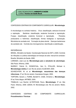 CONTEÚDOS CENTRAIS DO COMPONENTE CURRICULAR: Microbiologia
A microbiologia no contexto histórico. Vírus: classificação, estrutura funcional
e replicação. Bactérias: classificação, anatomia funcional e reprodução.
Fungos: classificação, anatomia funcional e reprodução. Parasitos
protozoários e helmintos: classificação, formas biológicas e reprodução.
Microbiota da cavidade oral. Formação da placa dental. Doenças bacterianas
da cavidade oral. Controle dos microrganismos: desinfecção e esterilização.
REFERÊNCIAS:
BRASIL, Ministério da Saúde. Coordenação Nacional de DST e AIDS. Controle
de infecções e a prática odontológica em tempos de aids: manual de condutas-
Brasília: Ministério da Saúde, 2000.
LORENZO, José Luiz de. Microbiologia para o estudante de odontologia.
São Paulo: Atheneu, 2006.
MURRAY, Patrick R.; ROSENTHAL, Ken S.; PFALLER, Michael A.
Microbiologia médica. 6. ed. Rio de Janeiro: ELSEVIER, 2009.
SCHAECHTER, M. et al. Microbiologia: mecanismos das doenças
infecciosas. 3ª ed. Rio de Janeiro: Guanabara Koogan, 2002.
TORTORA, Gerard J.; FUNKE, Berdell R.; CASE, Christine L. Microbiologia.
8ª ed. Porto Alegre: ARTMED, 2005.
TRABULSI, Luiz Rachid; ALTERTHUM, Flavio. Microbiologia. 5ª ed. São
Paulo: Atheneu, 2008. UZEDA, M. Microbiologia oral. Rio de Janeiro: Medsi,
2002.
CONTEÚDOS CENTRAIS DO COMPONENTE CURRICULAR:
Procedimentos e Técnicas
 