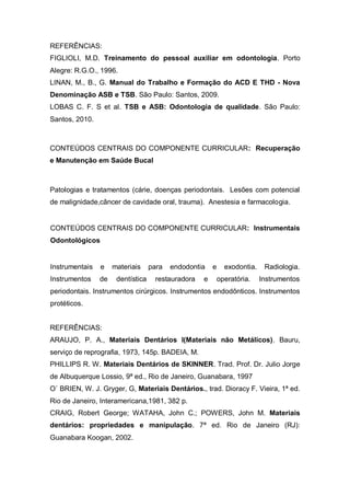 REFERÊNCIAS:
FIGLIOLI, M.D. Treinamento do pessoal auxiliar em odontologia. Porto
Alegre: R.G.O., 1996.
LINAN, M., B., G. Manual do Trabalho e Formação do ACD E THD - Nova
Denominação ASB e TSB. São Paulo: Santos, 2009.
LOBAS C. F. S et al. TSB e ASB: Odontologia de qualidade. São Paulo:
Santos, 2010.
CONTEÚDOS CENTRAIS DO COMPONENTE CURRICULAR: Recuperação
e Manutenção em Saúde Bucal
Patologias e tratamentos (cárie, doenças periodontais. Lesões com potencial
de malignidade,câncer de cavidade oral, trauma). Anestesia e farmacologia.
CONTEÚDOS CENTRAIS DO COMPONENTE CURRICULAR: Instrumentais
Odontológicos
Instrumentais e materiais para endodontia e exodontia. Radiologia.
Instrumentos de dentística restauradora e operatória. Instrumentos
periodontais. Instrumentos cirúrgicos. Instrumentos endodônticos. Instrumentos
protéticos.
REFERÊNCIAS:
ARAUJO, P. A., Materiais Dentários I(Materiais não Metálicos). Bauru,
serviço de reprografia, 1973, 145p. BADEIA, M.
PHILLIPS R. W. Materiais Dentários de SKINNER. Trad. Prof. Dr. Julio Jorge
de Albuquerque Lossio, 9ª ed., Rio de Janeiro, Guanabara, 1997
O` BRIEN, W. J. Gryger, G, Materiais Dentários., trad. Dioracy F. Vieira, 1ª ed.
Rio de Janeiro, Interamericana,1981, 382 p.
CRAIG, Robert George; WATAHA, John C.; POWERS, John M. Materiais
dentários: propriedades e manipulação. 7ª ed. Rio de Janeiro (RJ):
Guanabara Koogan, 2002.
 