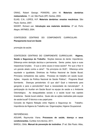 CRAIG, Robert George; POWERS, John M. Materiais dentários
restauradores. 11. ed. São Paulo (SP): Santos, 2004.
ELIAS, C.N.; LOPES, H.P. Materiais dentários: ensaios mecânicos. São
Paulo: Santos, 2007.
NOORT, Richard van. Introdução aos materiais dentários. 2ª ed. Porto
Alegre: ARTMED, 2004.
CONTEÚDOS CENTRAIS DO COMPONENTE CURRICULAR:
Planejamento local em Saúde
promoção da saúde.
CONTEÚDOS CENTRAIS DO COMPONENTE CURRICULAR: Higiene,
Saúde e Segurança do Trabalho Noções básicas do dente: Importância;
Diferença entre dentição decídua e permanente; Dente: partes, tipos e suas
respectivas funções; O que a cárie causa à nossa saúde? Por que o flúor é
um grande aliado contra a cárie? “Os princípios do SUS”; Diferença entre
equidade e igualdade; Diretrizes da Política Nacional de Saúde Bucal;
Princípios norteadores das ações; Processo de trabalho em saúde bucal;
Ações; Impacto da Política Nacional de Saúde Pública”; Programa Brasil
Sorridente. Doenças periodontais -O que são? Qual o tratamento para
gengivite e para a periodontite? Qual a necessidade da manutenção? A
participação do Auxiliar em Saúde Bucal na equipe de saúde e o Ambiente
Odontológico. As desigualdades sociais e a saúde bucal nas capitais
brasileiras. Saúde bucal coletiva. Quais são as ações realizadas pela equipe
de saúde bucal? O técnico e seu papel para
Conceito de Higiene Relação entre Higiene e Segurança do Trabalho;
Importância da Higiene do Trabalho nas Organizações; Higiene Ocupacional.
REFERÊNCIAS:
AGUIAR, Raymunda Viana. Processos de saúde, doença e seus
condicionantes. Curitiba: livro técnico, 2011.
BAROLI, Gildo. Manual de prevenção de incêndios. 3ª ed. São Paulo: Atlas,
 