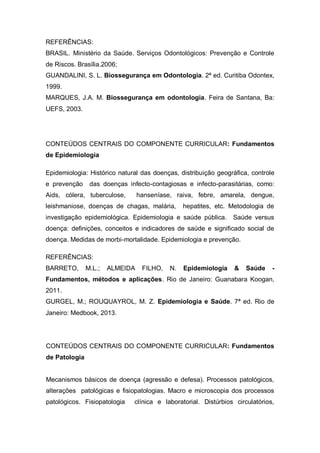 REFERÊNCIAS:
BRASIL. Ministério da Saúde. Serviços Odontológicos: Prevenção e Controle
de Riscos. Brasília.2006;
GUANDALINI, S. L. Biossegurança em Odontologia. 2ª ed. Curitiba Odontex,
1999.
MARQUES, J.A. M. Biossegurança em odontologia. Feira de Santana, Ba:
UEFS, 2003.
CONTEÚDOS CENTRAIS DO COMPONENTE CURRICULAR: Fundamentos
de Epidemiologia
Epidemiologia: Histórico natural das doenças, distribuição geográfica, controle
e prevenção das doenças infecto-contagiosas e infecto-parasitárias, como:
Aids, cólera, tuberculose, hanseníase, raiva, febre, amarela, dengue,
leishmaniose, doenças de chagas, malária, hepatites, etc. Metodologia de
investigação epidemiológica. Epidemiologia e saúde pública. Saúde versus
doença: definições, conceitos e indicadores de saúde e significado social de
doença. Medidas de morbi-mortalidade. Epidemiologia e prevenção.
REFERÊNCIAS:
BARRETO, M.L.; ALMEIDA FILHO, N. Epidemiologia & Saúde -
Fundamentos, métodos e aplicações. Rio de Janeiro: Guanabara Koogan,
2011.
GURGEL, M.; ROUQUAYROL, M. Z. Epidemiologia e Saúde. 7ª ed. Rio de
Janeiro: Medbook, 2013.
CONTEÚDOS CENTRAIS DO COMPONENTE CURRICULAR: Fundamentos
de Patologia
Mecanismos básicos de doença (agressão e defesa). Processos patológicos,
alterações patológicas e fisiopatologias. Macro e microscopia dos processos
patológicos. Fisiopatologia clínica e laboratorial. Distúrbios circulatórios,
 