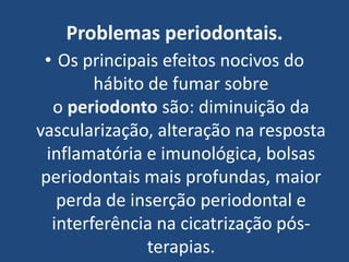 Problemas periodontais.
• Os principais efeitos nocivos do
hábito de fumar sobre
o periodonto são: diminuição da
vascularização, alteração na resposta
inflamatória e imunológica, bolsas
periodontais mais profundas, maior
perda de inserção periodontal e
interferência na cicatrização pós-
terapias.
 