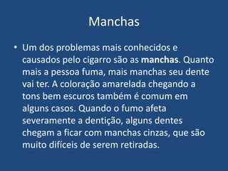 Manchas
• Um dos problemas mais conhecidos e
causados pelo cigarro são as manchas. Quanto
mais a pessoa fuma, mais manchas seu dente
vai ter. A coloração amarelada chegando a
tons bem escuros também é comum em
alguns casos. Quando o fumo afeta
severamente a dentição, alguns dentes
chegam a ficar com manchas cinzas, que são
muito difíceis de serem retiradas.
 