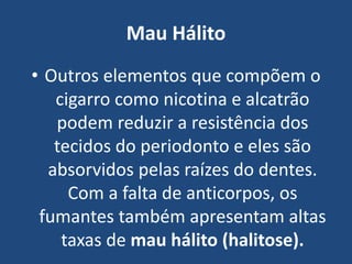 Mau Hálito
• Outros elementos que compõem o
cigarro como nicotina e alcatrão
podem reduzir a resistência dos
tecidos do periodonto e eles são
absorvidos pelas raízes do dentes.
Com a falta de anticorpos, os
fumantes também apresentam altas
taxas de mau hálito (halitose).
 