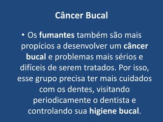 Câncer Bucal
• Os fumantes também são mais
propícios a desenvolver um câncer
bucal e problemas mais sérios e
difíceis de serem tratados. Por isso,
esse grupo precisa ter mais cuidados
com os dentes, visitando
periodicamente o dentista e
controlando sua higiene bucal.
 