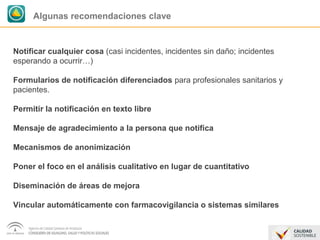 Algunas recomendaciones clave 
Notificar cualquier cosa (casi incidentes, incidentes sin daño; incidentes 
esperando a ocurrir…) 
Formularios de notificación diferenciados para profesionales sanitarios y 
pacientes. 
Permitir la notificación en texto libre 
Mensaje de agradecimiento a la persona que notifica 
Mecanismos de anonimización 
Poner el foco en el análisis cualitativo en lugar de cuantitativo 
Diseminación de áreas de mejora 
Vincular automáticamente con farmacovigilancia o sistemas similares 
 