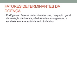 FATORES DETERMINANTES DA
DOENÇA
• Endógenos :Fatores determinantes que, no quadro geral
da ecologia da doença, são inerentes ao organismo e
estabelecem a receptividade do indivíduo.
 