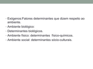 • Exógenos:Fatores determinantes que dizem respeito ao
ambiente.
• Ambiente biológico:
• Determinantes biológicos.
• Ambiente físico: determinantes físico-químicos.
• Ambiente social: determinantes sócio-culturais.
 