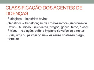 CLASSIFICAÇÃO DOS AGENTES DE
DOENÇAS
• Biológicos – bactérias e vírus
• Genéticos – translocação de cromossomos (síndrome de
Down) Químicos – nutrientes, drogas, gases, fumo, álcool
Físicos – radiação, atrito e impacto de veículos a motor
• Psíquicos ou psicossociais – estresse do desemprego,
trabalho
 