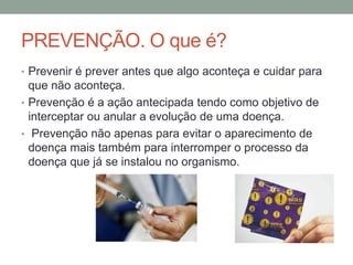 PREVENÇÃO. O que é?
• Prevenir é prever antes que algo aconteça e cuidar para
que não aconteça.
• Prevenção é a ação antecipada tendo como objetivo de
interceptar ou anular a evolução de uma doença.
• Prevenção não apenas para evitar o aparecimento de
doença mais também para interromper o processo da
doença que já se instalou no organismo.
 