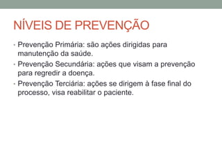 NÍVEIS DE PREVENÇÃO
• Prevenção Primária: são ações dirigidas para
manutenção da saúde.
• Prevenção Secundária: ações que visam a prevenção
para regredir a doença.
• Prevenção Terciária: ações se dirigem à fase final do
processo, visa reabilitar o paciente.
 
