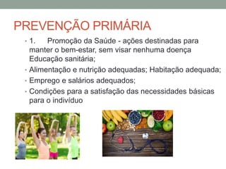 PREVENÇÃO PRIMÁRIA
• 1. Promoção da Saúde - ações destinadas para
manter o bem-estar, sem visar nenhuma doença
Educação sanitária;
• Alimentação e nutrição adequadas; Habitação adequada;
• Emprego e salários adequados;
• Condições para a satisfação das necessidades básicas
para o indivíduo
 