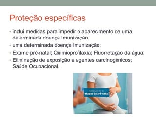 Proteção específicas
• inclui medidas para impedir o aparecimento de uma
determinada doença Imunização.
• uma determinada doença Imunização;
• Exame pré-natal; Quimioprofilaxia; Fluorretação da água;
• Eliminação de exposição a agentes carcinogênicos;
Saúde Ocupacional.
 
