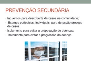 PREVENÇÃO SECUNDÁRIA
• Inquéritos para descoberta de casos na comunidade;
• Exames periódicos, individuais, para detecção precoce
de casos;
• Isolamento para evitar a propagação de doenças;
• Tratamento para evitar a progressão da doença.
 