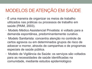 MODELOS DE ATENÇÃO EM SAÚDE
• É uma maneira de organizar os meios de trabalho
utilizados nas práticas ou processos de trabalho em
saúde (PAIM, 2003).
• Modelo Médico Assistencial Privatista: é voltado para a
demanda espontânea, predominantemente curativo.
• Modelo Sanitarista: concentra atenção no controle de
certos agravos ou em determinados grupos de risco de
adoecer e morrer, através de campanhas e de programas
especiais de saúde pública.
• Modelo de Vigilância da Saúde: os serviços são voltados
para as necessidades de saúde identificadas na
comunidade, mediante estudos epidemiológico
 