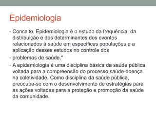 Epidemiologia
• Conceito. Epidemiologia é o estudo da frequência, da
distribuição e dos determinantes dos eventos
relacionados à saúde em específicas populações e a
aplicação desses estudos no controle dos
• problemas de saúde."
• A epidemiologia é uma disciplina básica da saúde pública
voltada para a compreensão do processo saúde-doença
na coletividade. Como disciplina da saúde pública,
preocupa-se com o desenvolvimento de estratégias para
as ações voltadas para a proteção e promoção da saúde
da comunidade.
 