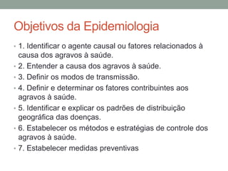 Objetivos da Epidemiologia
• 1. Identificar o agente causal ou fatores relacionados à
causa dos agravos à saúde.
• 2. Entender a causa dos agravos à saúde.
• 3. Definir os modos de transmissão.
• 4. Definir e determinar os fatores contribuintes aos
agravos à saúde.
• 5. Identificar e explicar os padrões de distribuição
geográfica das doenças.
• 6. Estabelecer os métodos e estratégias de controle dos
agravos à saúde.
• 7. Estabelecer medidas preventivas
 