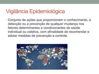 Vigilância Epidemiológica
• Conjunto de ações que proporcionam o conhecimento, a
detecção ou a prevenção de qualquer mudança nos
fatores determinantes e condicionantes de saúde
individual ou coletiva, com afinalidade de recomendar e
adotar medidas de prevenção e controle.
 
