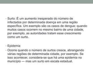 • Surto :É um aumento inesperado do número de
infectados por determinada doença em uma região
específica. Um exemplo são os casos de dengue: quando
muitos casos ocorrem no mesmo bairro de uma cidade,
por exemplo, as autoridades tratam esse crescimento
como um surto.
• Epidemia
• Ocorre quando o número de surtos cresce, abrangendo
várias regiões de determinada cidade, por exemplo. Se
isso acontecer, considera-se que há uma epidemia no
município — mas um surto em escala estadual.
 