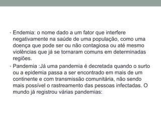 • Endemia: o nome dado a um fator que interfere
negativamente na saúde de uma população, como uma
doença que pode ser ou não contagiosa ou até mesmo
violências que já se tornaram comuns em determinadas
regiões.
• Pandemia :Já uma pandemia é decretada quando o surto
ou a epidemia passa a ser encontrado em mais de um
continente e com transmissão comunitária, não sendo
mais possível o rastreamento das pessoas infectadas. O
mundo já registrou várias pandemias:
 