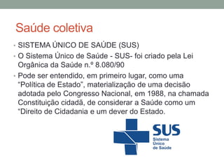 Saúde coletiva
• SISTEMA ÚNICO DE SAÚDE (SUS)
• O Sistema Único de Saúde - SUS- foi criado pela Lei
Orgânica da Saúde n.º 8.080/90
• Pode ser entendido, em primeiro lugar, como uma
“Política de Estado”, materialização de uma decisão
adotada pelo Congresso Nacional, em 1988, na chamada
Constituição cidadã, de considerar a Saúde como um
“Direito de Cidadania e um dever do Estado.
 