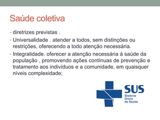 Saúde coletiva
• diretrizes previstas .
• Universalidade . atender a todos, sem distinções ou
restrições, oferecendo a todo atenção necessária.
• Integralidade. oferecer a atenção necessária á saúde da
população , promovendo ações contínuas de prevenção e
tratamento aos indivíduos e a comunidade, em quaisquer
níveis complexidade;
 