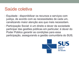 Saúde coletiva
• Equidade : disponibilizar os recursos e serviços com
justiça, de acordo com as necessidades de cada um,
canalizando maior atenção aos que mais necessitam.
• Participação Social: é um direito e dever da sociedade
participar das gestões públicas em particular; é dever do
Poder Público garantir as condições para essa
participação, assegurando a gestão comunitária do SUS;
 