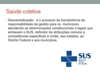 Saúde coletiva
• Descentralização : é o processo de transferência de
responsabilidade de gestão para os municípios,
atendendo as determinações constitucionais e legais que
embasam o SUS, definidor de atribuições comuns e
competências especificas á União, aso estados, ao
Distrito Federal e aos municípios.
 