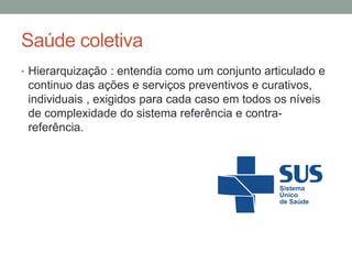 Saúde coletiva
• Hierarquização : entendia como um conjunto articulado e
continuo das ações e serviços preventivos e curativos,
individuais , exigidos para cada caso em todos os níveis
de complexidade do sistema referência e contra-
referência.
 
