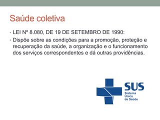 Saúde coletiva
• LEI Nº 8.080, DE 19 DE SETEMBRO DE 1990:
• Dispõe sobre as condições para a promoção, proteção e
recuperação da saúde, a organização e o funcionamento
dos serviços correspondentes e dá outras providências.
 