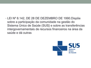 • LEI Nº 8.142, DE 28 DE DEZEMBRO DE 1990.Dispõe
sobre a participação da comunidade na gestão do
Sistema Único de Saúde (SUS} e sobre as transferências
intergovernamentais de recursos financeiros na área da
saúde e dá outras
 