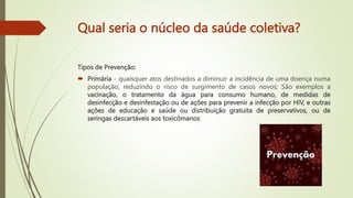 Qual seria o núcleo da saúde coletiva?
Tipos de Prevenção:
 Primária - quaisquer atos destinados a diminuir a incidência de uma doença numa
população, reduzindo o risco de surgimento de casos novos; São exemplos a
vacinação, o tratamento da água para consumo humano, de medidas de
desinfecção e desinfestação ou de ações para prevenir a infecção por HIV, e outras
ações de educação e saúde ou distribuição gratuita de preservativos, ou de
seringas descartáveis aos toxicômanos
 